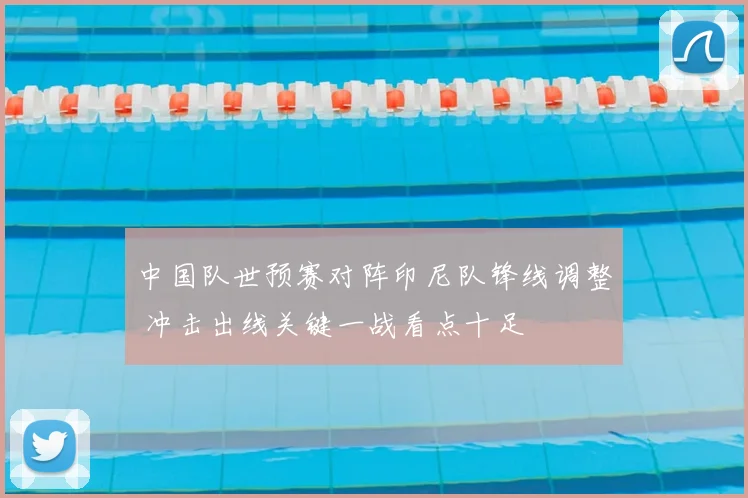 中国队世预赛对阵印尼队锋线调整 冲击出线关键一战看点十足