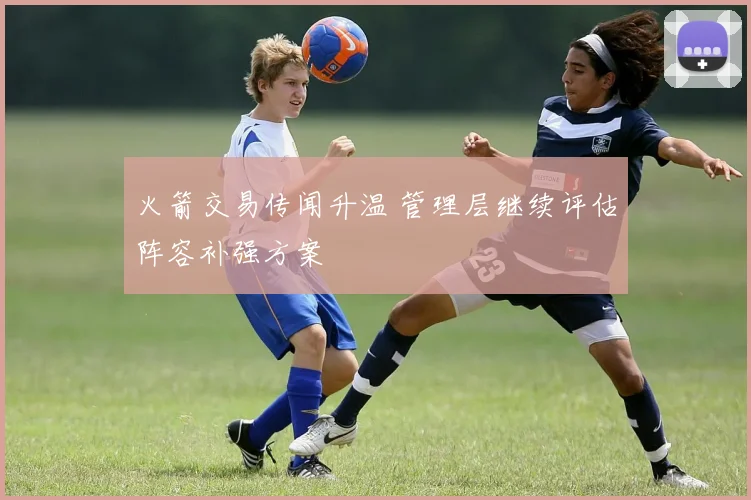火箭交易传闻升温 管理层继续评估阵容补强方案