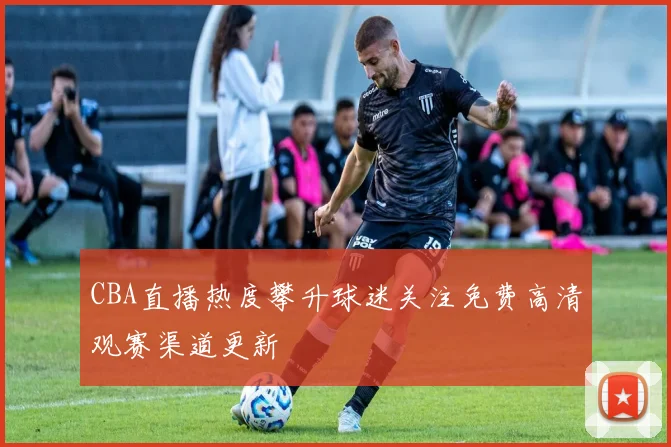 CBA直播热度攀升球迷关注免费高清观赛渠道更新