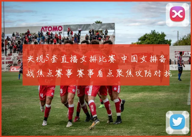央视5套直播女排比赛 中国女排备战焦点赛事 赛事看点聚焦攻防对抗