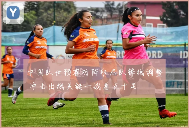 中国队世预赛对阵印尼队锋线调整 冲击出线关键一战看点十足
