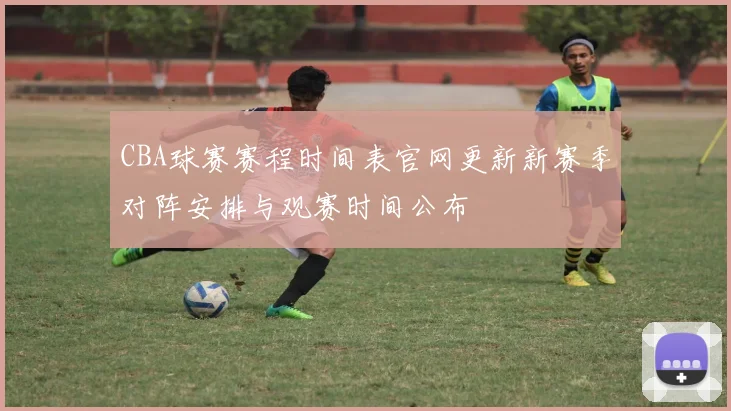 CBA球赛赛程时间表官网更新新赛季对阵安排与观赛时间公布