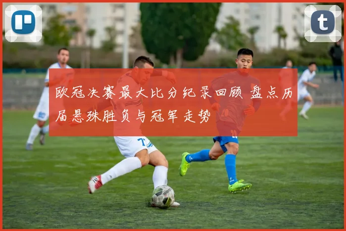 欧冠决赛最大比分纪录回顾 盘点历届悬殊胜负与冠军走势