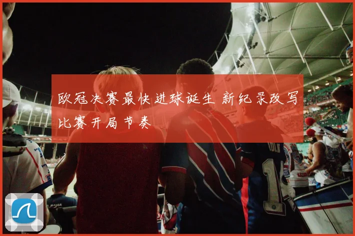 欧冠决赛最快进球诞生 新纪录改写比赛开局节奏