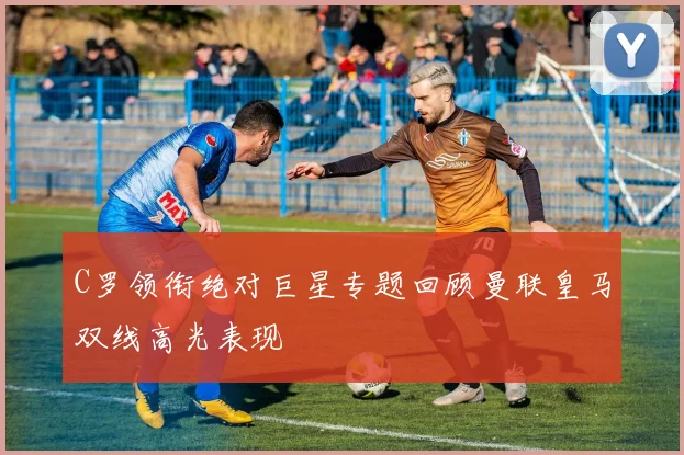 C罗领衔绝对巨星专题回顾曼联皇马双线高光表现