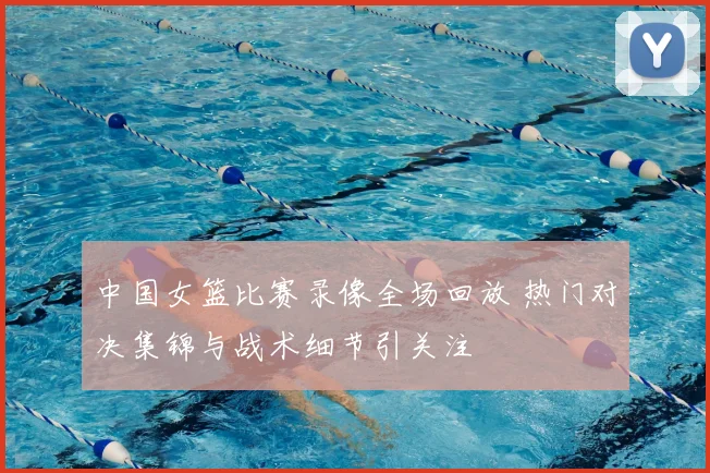 中国女篮比赛录像全场回放 热门对决集锦与战术细节引关注
