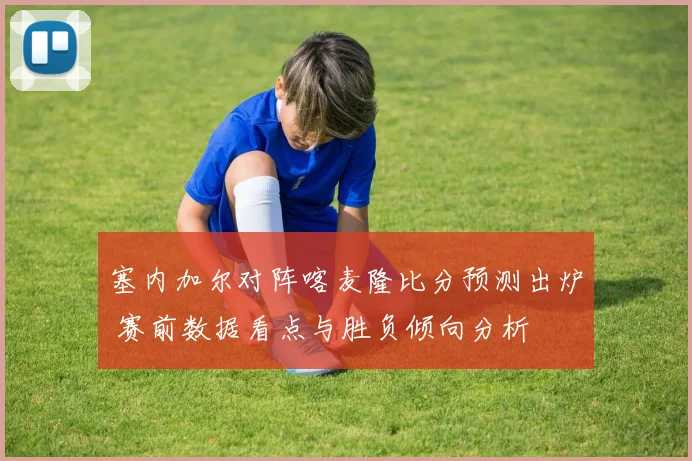 塞内加尔对阵喀麦隆比分预测出炉 赛前数据看点与胜负倾向分析