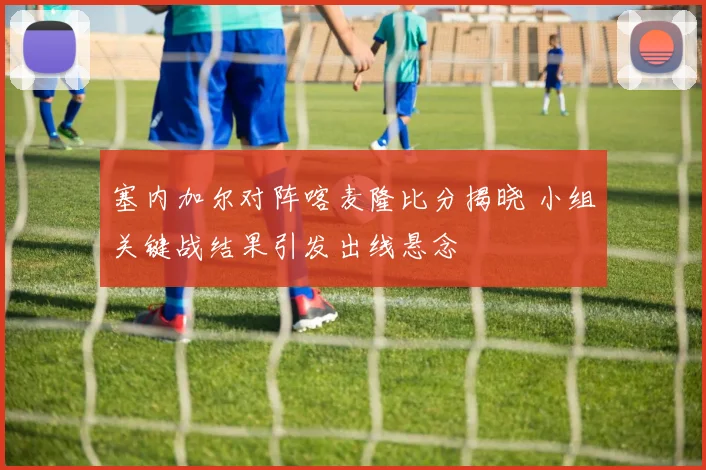 塞内加尔对阵喀麦隆比分揭晓 小组关键战结果引发出线悬念
