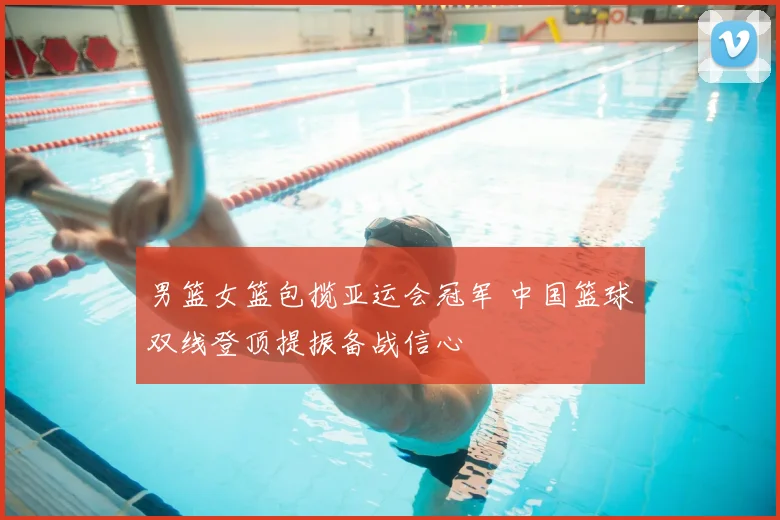 男篮女篮包揽亚运会冠军 中国篮球双线登顶提振备战信心