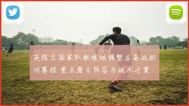 英格兰国家队教练组调整后备战欧洲赛程 重点磨合阵容与战术方案