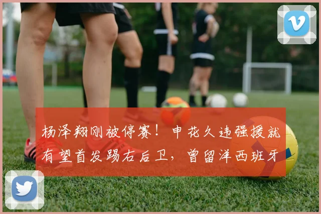 杨泽翔刚被停赛！申花久违强援就有望首发踢右后卫，曾留洋西班牙