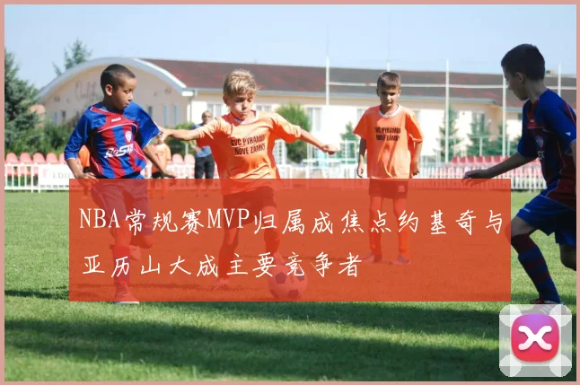 NBA常规赛MVP归属成焦点约基奇与亚历山大成主要竞争者