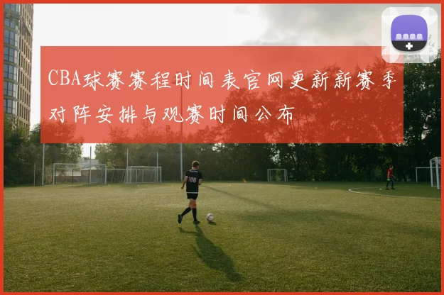CBA球赛赛程时间表官网更新新赛季对阵安排与观赛时间公布