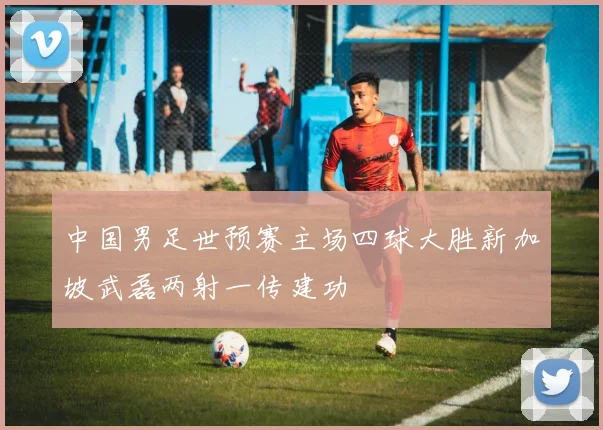 中国男足世预赛主场四球大胜新加坡武磊两射一传建功