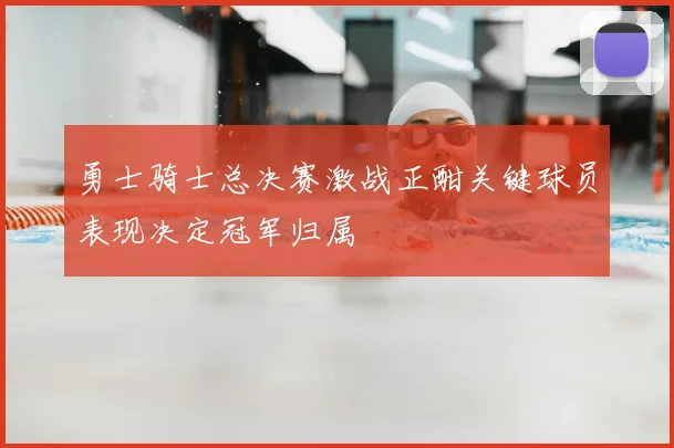 勇士骑士总决赛激战正酣关键球员表现决定冠军归属