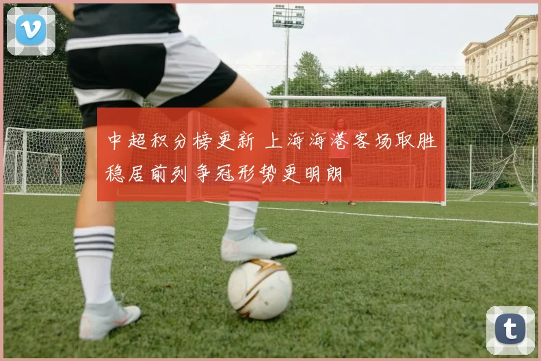 中超积分榜更新 上海海港客场取胜稳居前列争冠形势更明朗