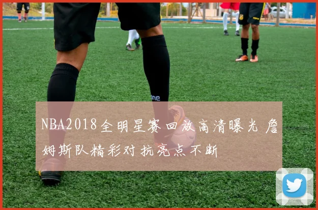 NBA2018全明星赛回放高清曝光 詹姆斯队精彩对抗亮点不断