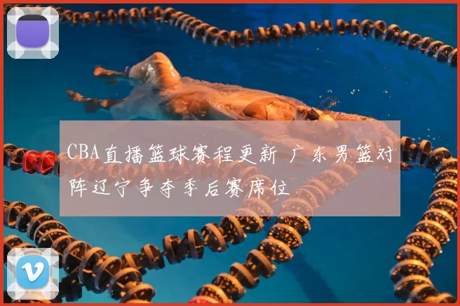 CBA直播篮球赛程更新 广东男篮对阵辽宁争夺季后赛席位