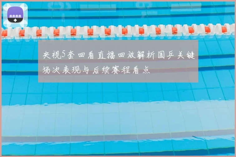 央视5套回看直播回放解析国乒关键场次表现与后续赛程看点