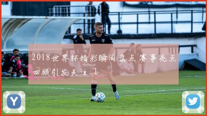 2018世界杯精彩瞬间盘点 赛事亮点回顾引发关注_1