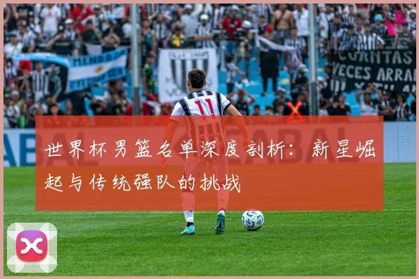 世界杯男篮名单深度剖析：新星崛起与传统强队的挑战
