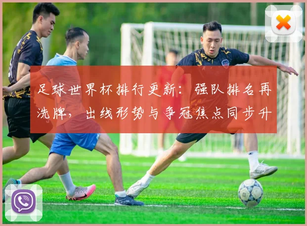 足球世界杯排行更新：强队排名再洗牌，出线形势与争冠焦点同步升温