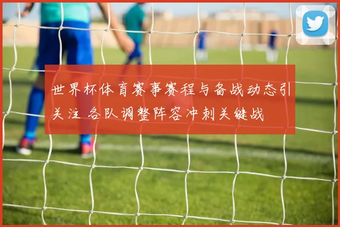 世界杯体育赛事赛程与备战动态引关注 各队调整阵容冲刺关键战