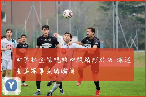 世界杯全场视频回顾精彩对决 球迷重温赛事关键瞬间