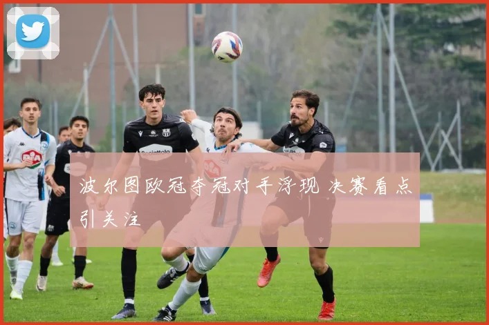 波尔图欧冠夺冠对手浮现 决赛看点引关注