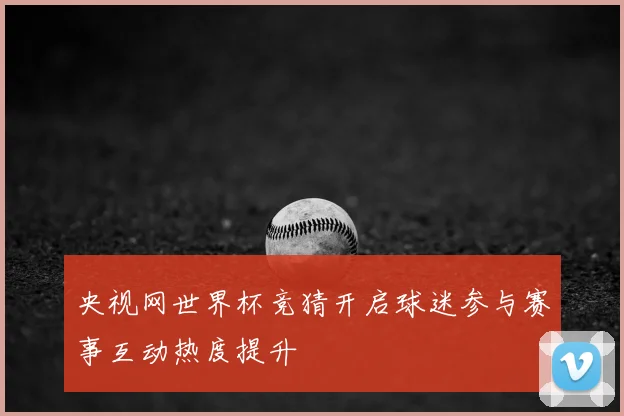 央视网世界杯竞猜开启球迷参与赛事互动热度提升