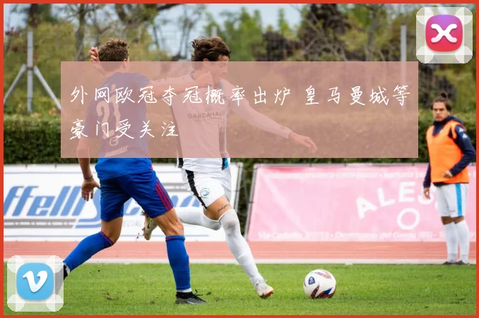外网欧冠夺冠概率出炉 皇马曼城等豪门受关注
