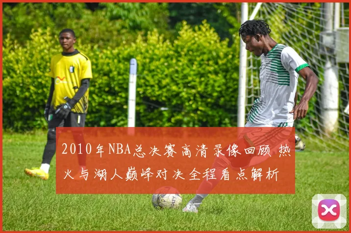 2010年NBA总决赛高清录像回顾 热火与湖人巅峰对决全程看点解析