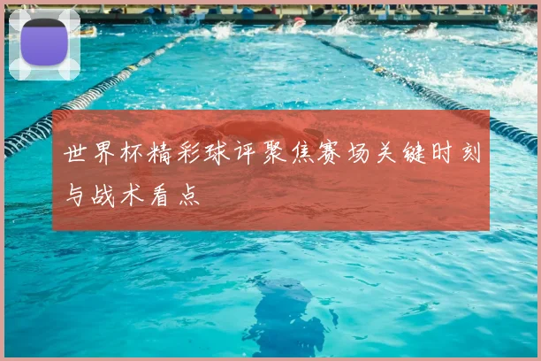 世界杯精彩球评聚焦赛场关键时刻与战术看点