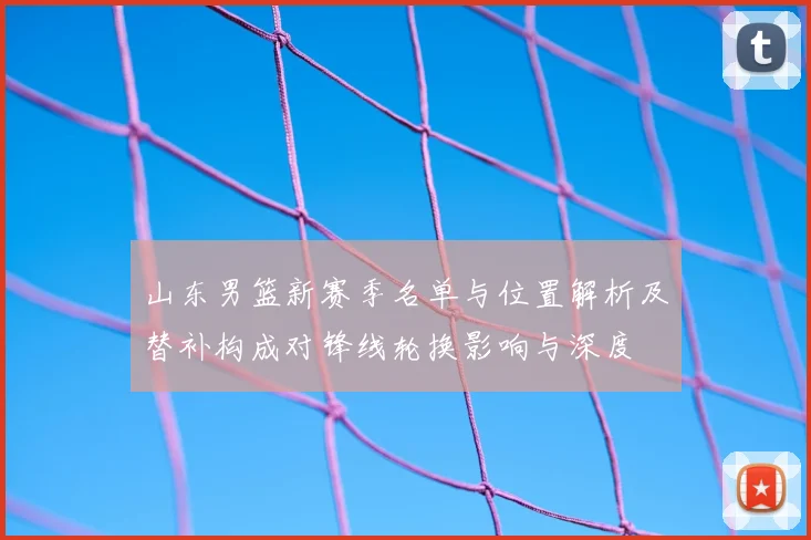 山东男篮新赛季名单与位置解析及替补构成对锋线轮换影响与深度