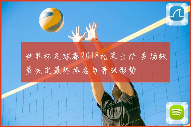 世界杯足球赛2018结果出炉 多场较量决定最终排名与晋级形势