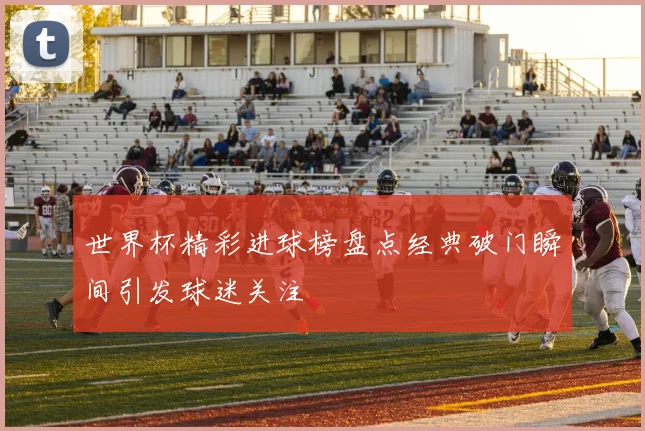 世界杯精彩进球榜盘点经典破门瞬间引发球迷关注