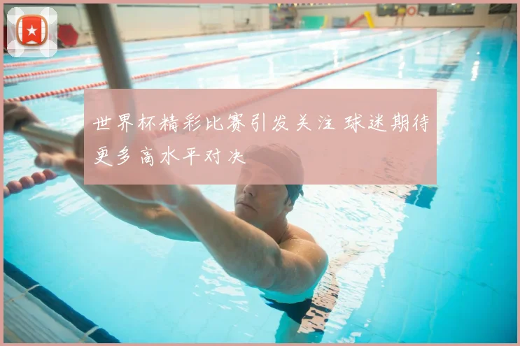 世界杯精彩比赛引发关注 球迷期待更多高水平对决