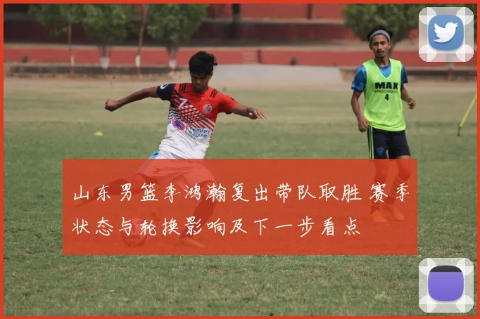 山东男篮李鸿瀚复出带队取胜 赛季状态与轮换影响及下一步看点