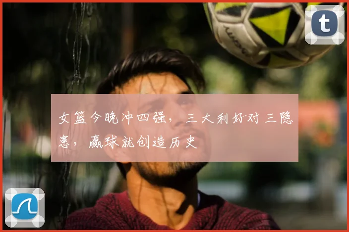 女篮今晚冲四强,三大利好对三隐患,赢球就创造历史