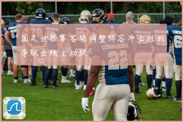 国足世预赛客场调整阵容冲击胜利争取出线主动权