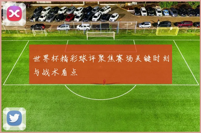 世界杯精彩球评聚焦赛场关键时刻与战术看点