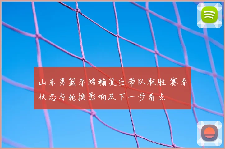 山东男篮李鸿瀚复出带队取胜 赛季状态与轮换影响及下一步看点