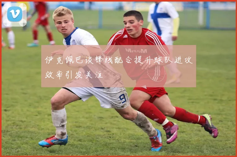 伊克佩巴谈锋线配合提升球队进攻效率引发关注