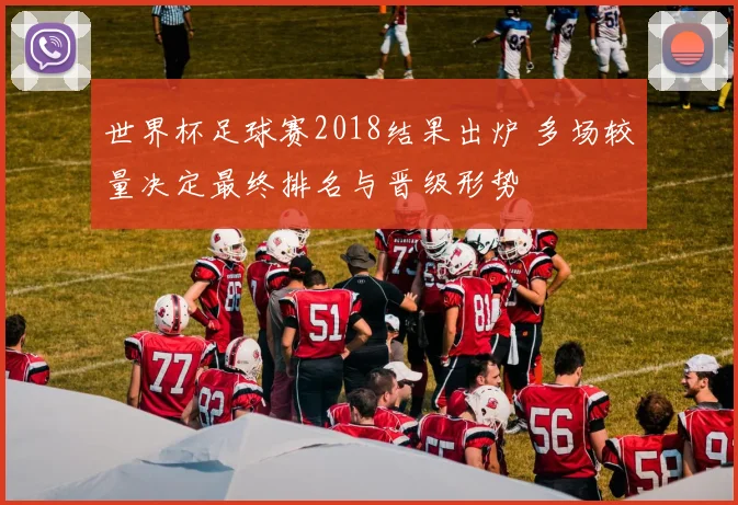 世界杯足球赛2018结果出炉 多场较量决定最终排名与晋级形势