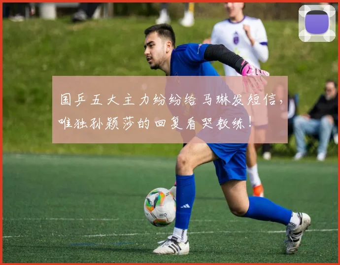 国乒五大主力纷纷给马琳发短信，唯独孙颖莎的回复看哭教练！