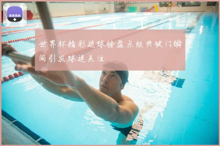 世界杯精彩进球榜盘点经典破门瞬间引发球迷关注